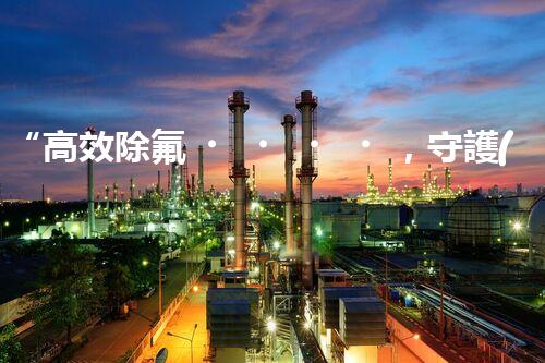 “高效除氟，守護(hù)碧水藍(lán)天——廢水中氟離子處理新篇章”